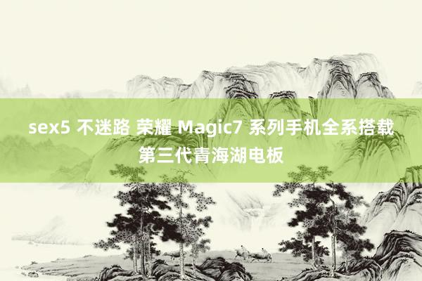 sex5 不迷路 荣耀 Magic7 系列手机全系搭载第三代青海湖电板