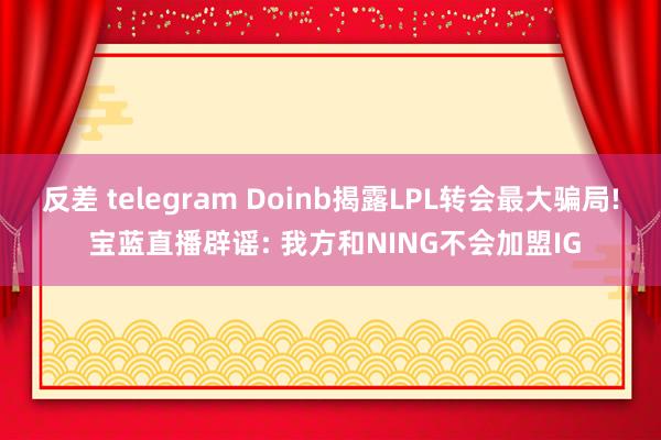 反差 telegram Doinb揭露LPL转会最大骗局! 宝蓝直播辟谣: 我方和NING不会加盟IG