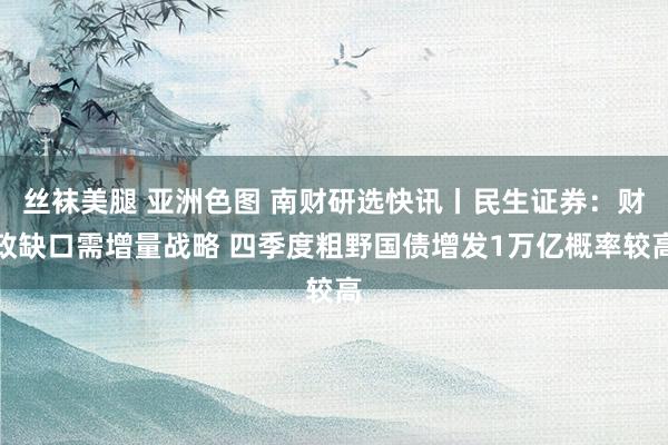 丝袜美腿 亚洲色图 南财研选快讯丨民生证券：财政缺口需增量战略 四季度粗野国债增发1万亿概率较高