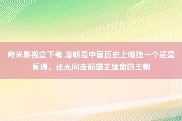 奇米影视盒下载 唐朝是中国历史上唯独一个还是阑珊，还无间走漏雄主续命的王朝