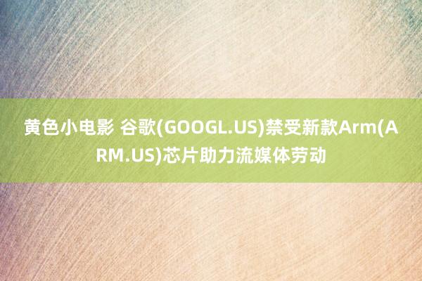 黄色小电影 谷歌(GOOGL.US)禁受新款Arm(ARM.US)芯片助力流媒体劳动