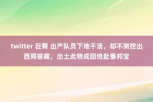 twitter 巨臀 出产队员下地干活，却不测挖出西周窖藏，出土此物成回绝赴番邦宝