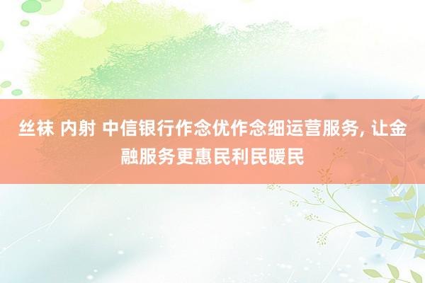 丝袜 内射 中信银行作念优作念细运营服务， 让金融服务更惠民利民暖民