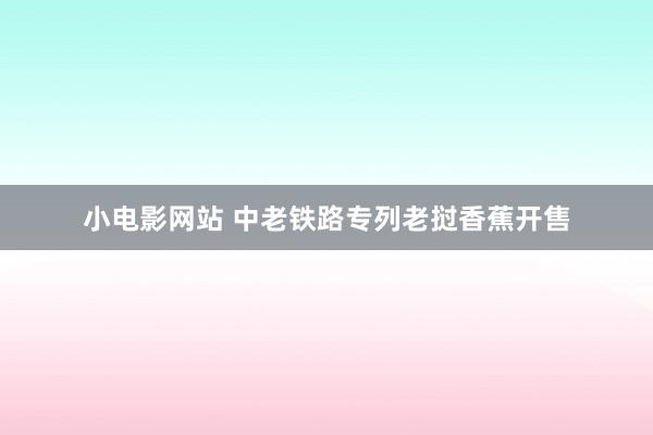 小电影网站 中老铁路专列老挝香蕉开售