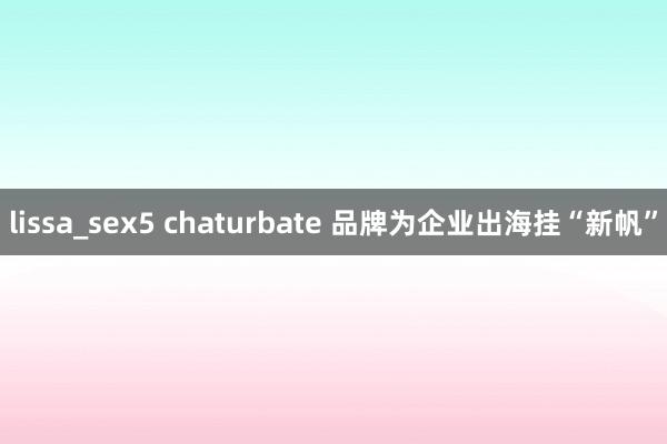 lissa_sex5 chaturbate 品牌为企业出海挂“新帆”