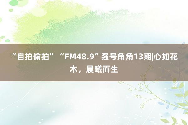 “自拍偷拍” “FM48.9”强号角角13期|心如花木，晨曦而生