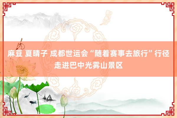 麻豆 夏晴子 成都世运会“随着赛事去旅行”行径走进巴中光雾山景区