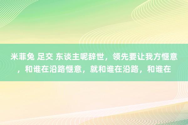 米菲兔 足交 东谈主呢辞世，领先要让我方惬意，和谁在沿路惬意，就和谁在沿路，和谁在