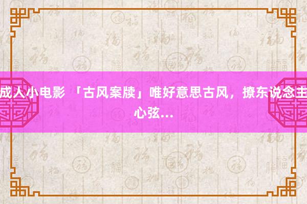 成人小电影 「古风案牍」唯好意思古风，撩东说念主心弦...