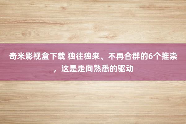 奇米影视盒下载 独往独来、不再合群的6个推崇，这是走向熟悉的驱动