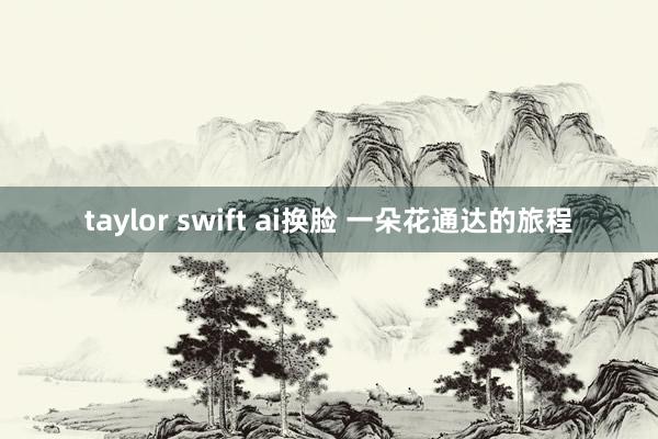 taylor swift ai换脸 一朵花通达的旅程