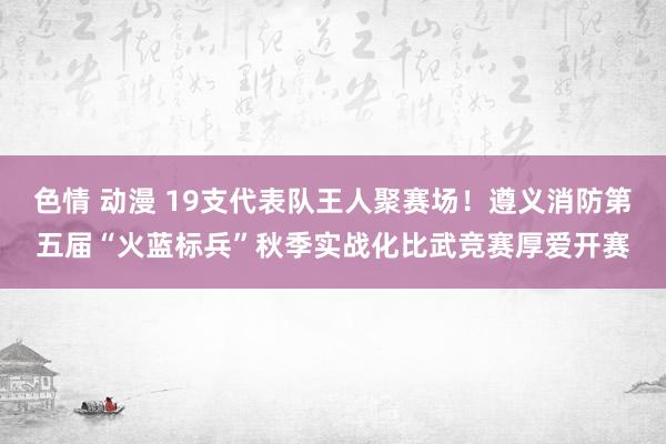 色情 动漫 19支代表队王人聚赛场！遵义消防第五届“火蓝标兵”秋季实战化比武竞赛厚爱开赛