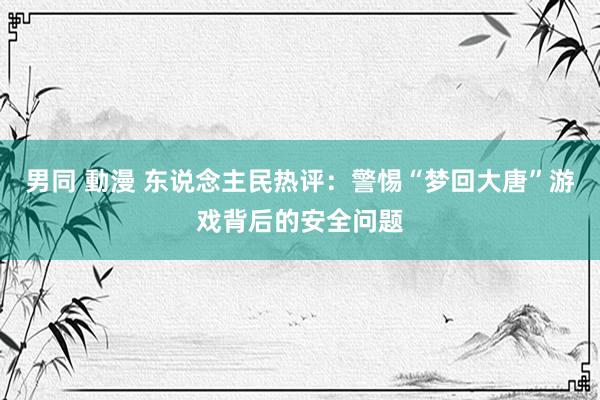 男同 動漫 东说念主民热评：警惕“梦回大唐”游戏背后的安全问题