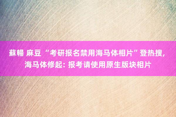 蘇暢 麻豆 “考研报名禁用海马体相片”登热搜， 海马体修起: 报考请使用原生版块相片