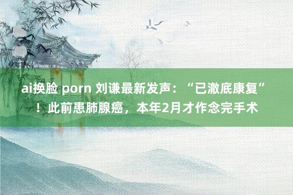 ai换脸 porn 刘谦最新发声：“已澈底康复” ！此前患肺腺癌，本年2月才作念完手术