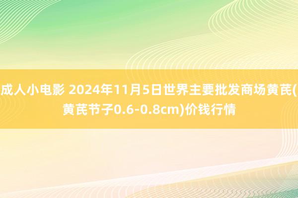 成人小电影 2024年11月5日世界主要批发商场黄芪(黄芪节子0.6-0.8cm)价钱行情