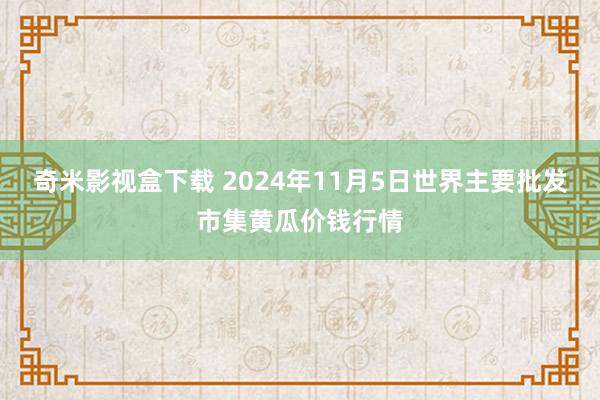 奇米影视盒下载 2024年11月5日世界主要批发市集黄瓜价钱行情