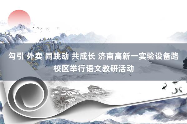 勾引 外卖 同跳动 共成长 济南高新一实验设备路校区举行语文教研活动