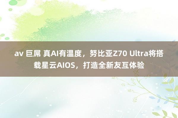 av 巨屌 真AI有温度，努比亚Z70 Ultra将搭载星云AIOS，打造全新友互体验