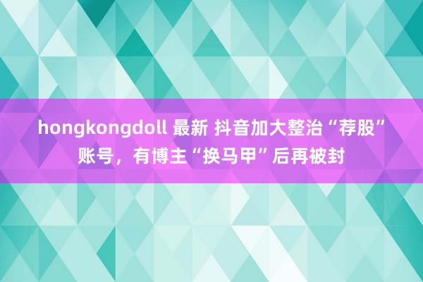 hongkongdoll 最新 抖音加大整治“荐股”账号，有博主“换马甲”后再被封