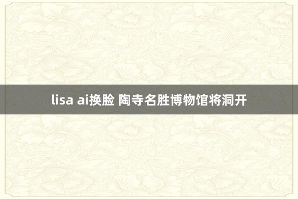 lisa ai换脸 陶寺名胜博物馆将洞开