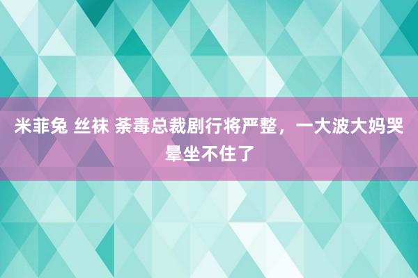 米菲兔 丝袜 荼毒总裁剧行将严整，一大波大妈哭晕坐不住了