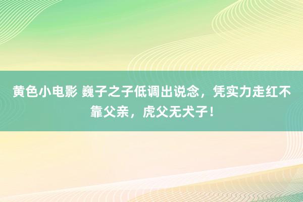 黄色小电影 巍子之子低调出说念，凭实力走红不靠父亲，虎父无犬子！