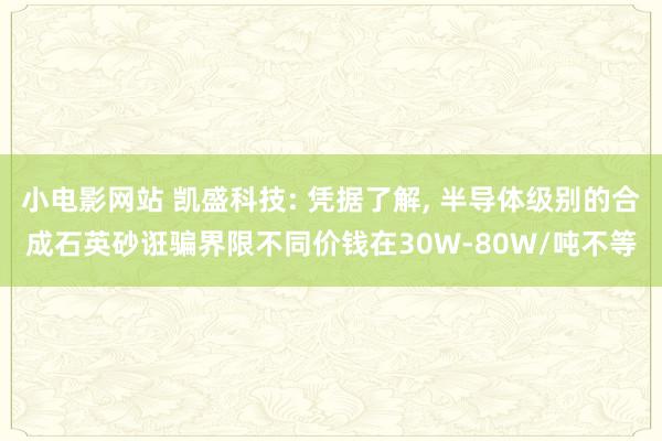 小电影网站 凯盛科技: 凭据了解， 半导体级别的合成石英砂诳骗界限不同价钱在30W-80W/吨不等