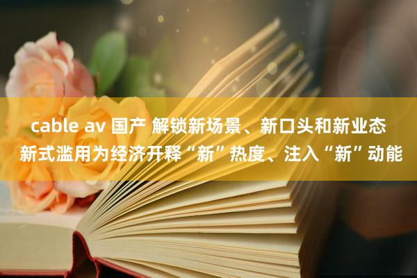 cable av 国产 解锁新场景、新口头和新业态 新式滥用为经济开释“新”热度、注入“新”动能