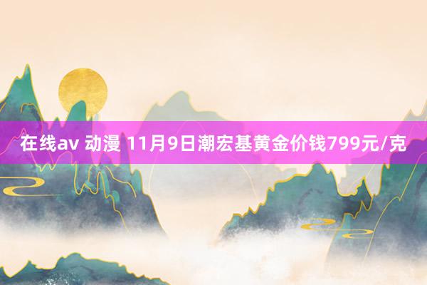 在线av 动漫 11月9日潮宏基黄金价钱799元/克