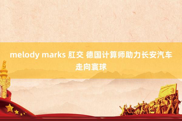 melody marks 肛交 德国计算师助力长安汽车走向寰球