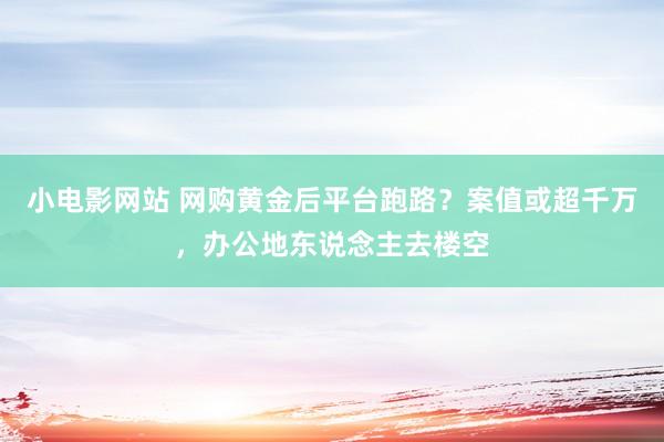 小电影网站 网购黄金后平台跑路？案值或超千万，办公地东说念主去楼空