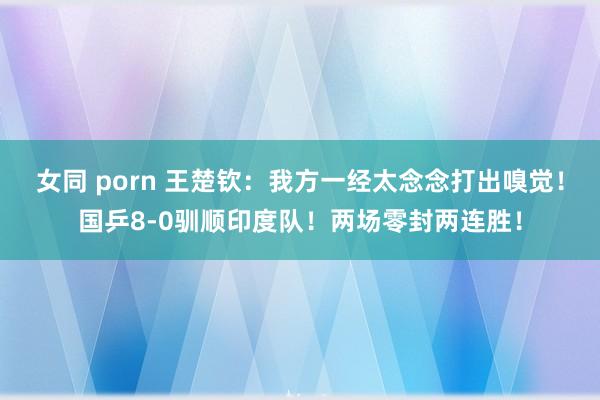 女同 porn 王楚钦：我方一经太念念打出嗅觉！国乒8-0驯顺印度队！两场零封两连胜！