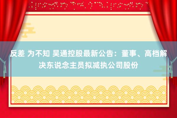 反差 为不知 吴通控股最新公告：董事、高档解决东说念主员拟减执公司股份