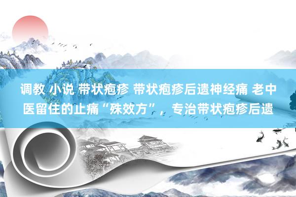 调教 小说 带状疱疹 带状疱疹后遗神经痛 老中医留住的止痛“殊效方”，专治带状疱疹后遗