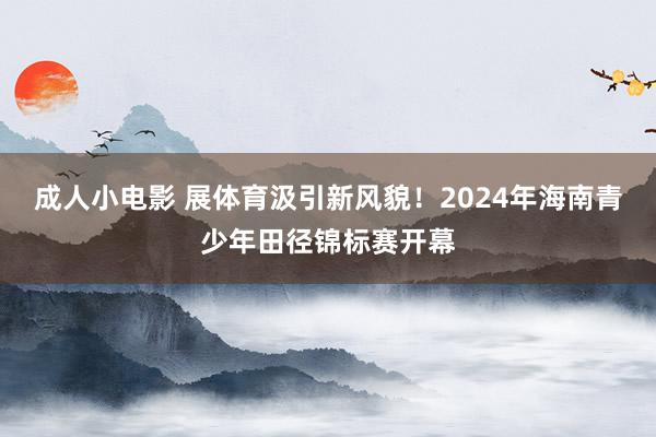 成人小电影 展体育汲引新风貌！2024年海南青少年田径锦标赛开幕