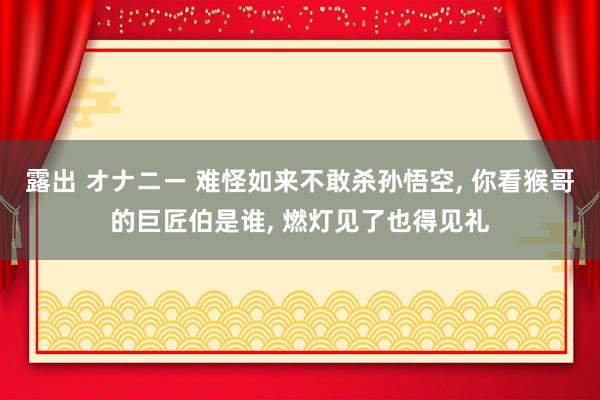 露出 オナニー 难怪如来不敢杀孙悟空， 你看猴哥的巨匠伯是谁， 燃灯见了也得见礼