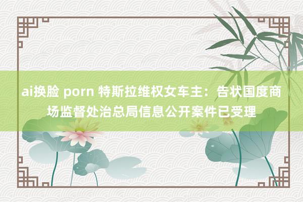 ai换脸 porn 特斯拉维权女车主：告状国度商场监督处治总局信息公开案件已受理