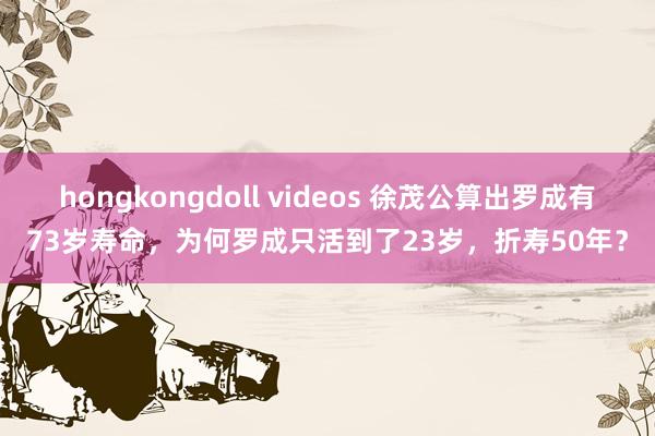 hongkongdoll videos 徐茂公算出罗成有73岁寿命，为何罗成只活到了23岁，折寿50年？