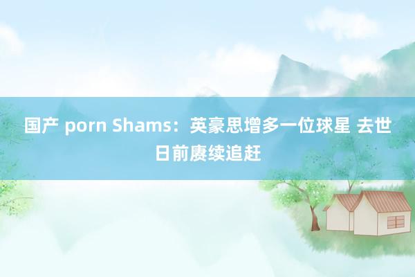 国产 porn Shams：英豪思增多一位球星 去世日前赓续追赶