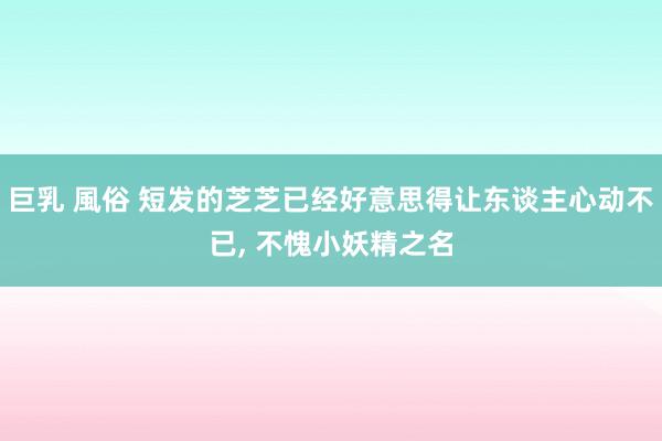 巨乳 風俗 短发的芝芝已经好意思得让东谈主心动不已， 不愧小妖精之名