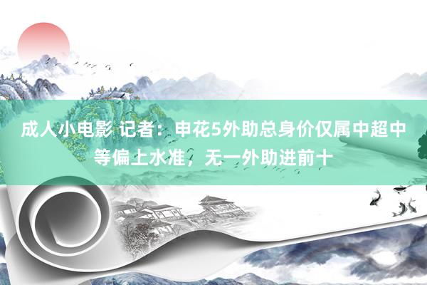 成人小电影 记者：申花5外助总身价仅属中超中等偏上水准，无一外助进前十