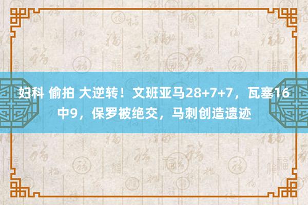 妇科 偷拍 大逆转！文班亚马28+7+7，瓦塞16中9，保罗被绝交，马刺创造遗迹