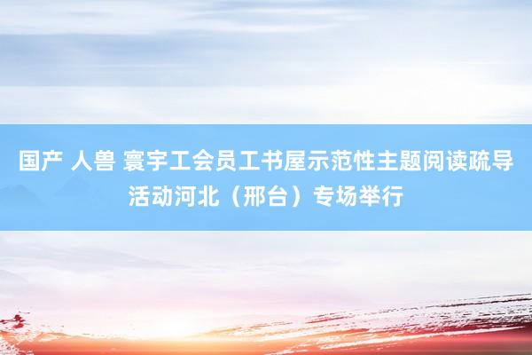 国产 人兽 寰宇工会员工书屋示范性主题阅读疏导活动河北（邢台）专场举行