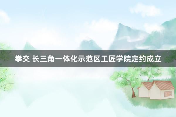 拳交 长三角一体化示范区工匠学院定约成立