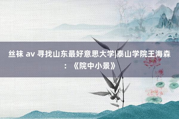 丝袜 av 寻找山东最好意思大学|泰山学院王海森：《院中小景》