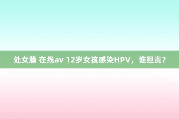 处女膜 在线av 12岁女孩感染HPV，谁担责？