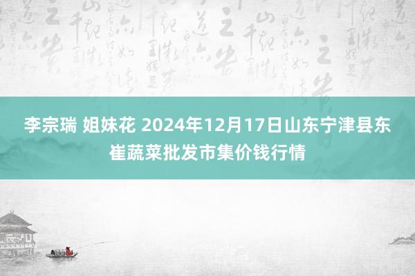 李宗瑞 姐妹花 2024年12月17日山东宁津县东崔蔬菜批发市集价钱行情