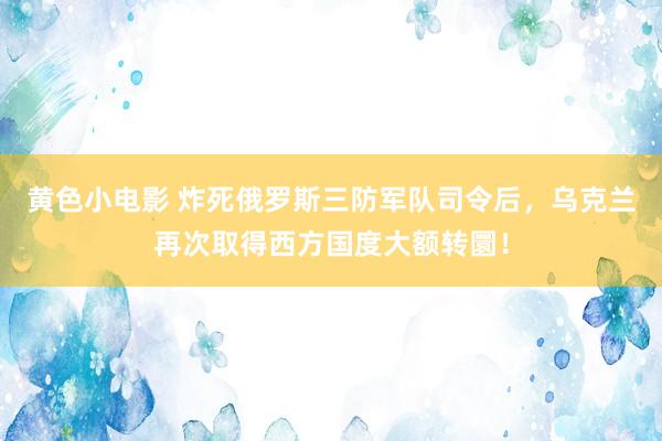 黄色小电影 炸死俄罗斯三防军队司令后，乌克兰再次取得西方国度大额转圜！