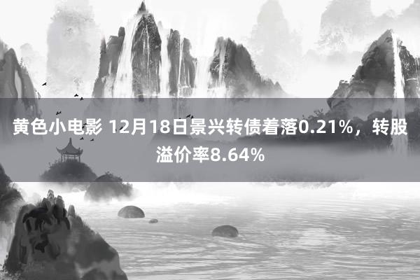 黄色小电影 12月18日景兴转债着落0.21%，转股溢价率8.64%